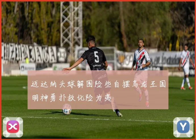 迈达纳头球解围险些自摆乌龙王国明神勇扑救化险为夷