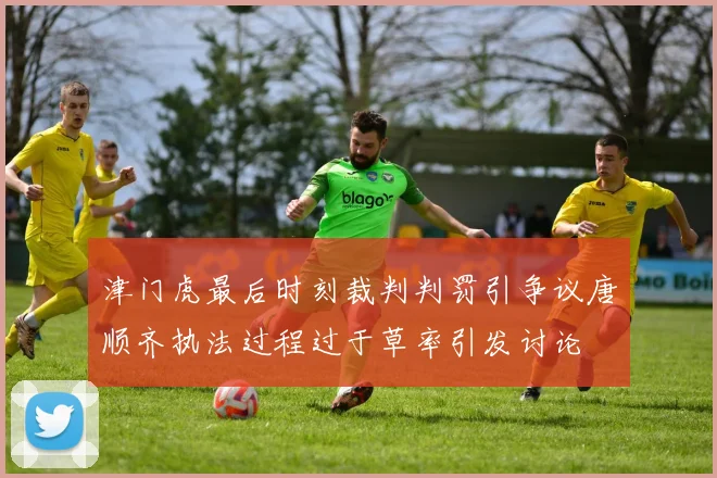 津门虎最后时刻裁判判罚引争议唐顺齐执法过程过于草率引发讨论