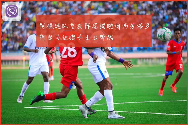 阿根廷队首发阵容揭晓梅西劳塔罗阿尔马达携手出击锋线