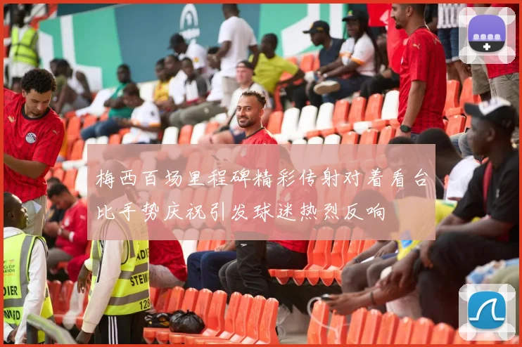 梅西百场里程碑精彩传射对着看台比手势庆祝引发球迷热烈反响