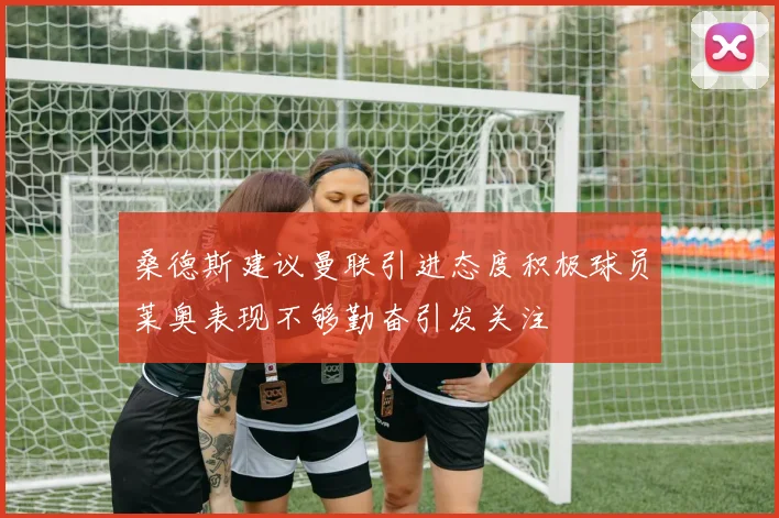 桑德斯建议曼联引进态度积极球员莱奥表现不够勤奋引发关注
