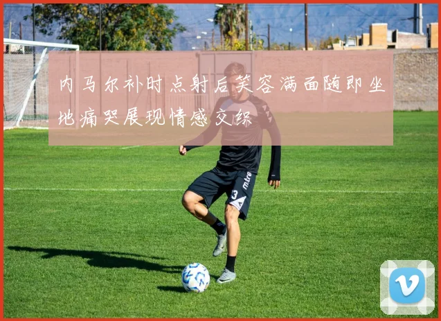 内马尔补时点射后笑容满面随即坐地痛哭展现情感交织