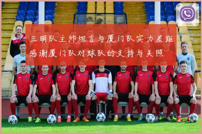 三明队主帅坦言与厦门队实力差距感谢厦门队对球队的支持与关照