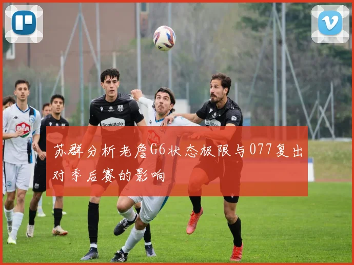 苏群分析老詹G6状态极限与077复出对季后赛的影响