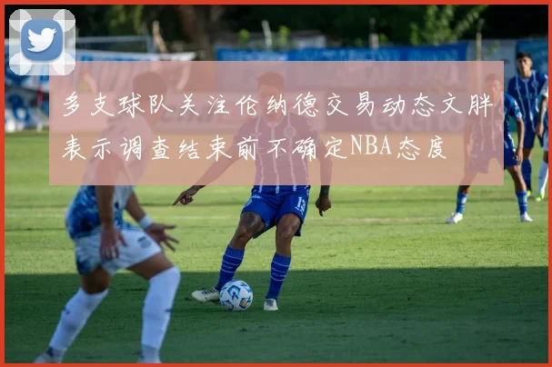 多支球队关注伦纳德交易动态文胖表示调查结束前不确定NBA态度